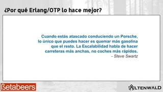 ¿Por qué Erlang/OTP lo hace mejor?
Cuando estás atascado conduciendo un Porsche,
lo único que puedes hacer es quemar más gasolina
que el resto. La Escalabilidad habla de hacer
carreteras más anchas, no coches más rápidos.
- Steve Swartz
 