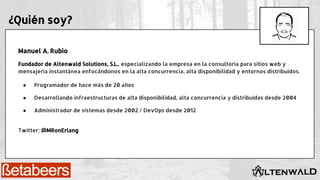 ¿Quién soy?
Manuel A. Rubio
Fundador de Altenwald Solutions, S.L., especializando la empresa en la consultoría para sitios web y
mensajería instantánea enfocándonos en la alta concurrencia, alta disponibilidad y entornos distribuidos.
● Programador de hace más de 20 años
● Desarrollando infraestructuras de alta disponibilidad, alta concurrencia y distribuídas desde 2004
● Administrador de sistemas desde 2002 / DevOps desde 2012
Twitter: @MRonErlang
 