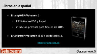 Libros en español
○ Erlang/OTP (Volumen I)
○ 1ª Edición en PDF y Papel.
○ 2ª Edición prevista para finales de 2015.
○ Erlang/OTP (Volumen II) aún en desarrollo.
http://erlang-otp.es
 