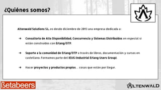 Altenwald Solutions S.L. es desde diciembre de 2013 una empresa dedicada a:
➔ Consultoría de Alta Disponibilidad, Concurrencia y Sistemas Distribuidos en especial si
están construidos con Erlang/OTP.
➔ Soporte a la comunidad de Erlang/OTP a través de libros, documentación y cursos en
castellano. Formamos parte del IEUG (Industrial Erlang Users Group).
➔ Hacer proyectos y productos propios… cosas que están por llegar.
¿Quiénes somos?
 