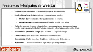Problemas Principales de Web 2.0
○ Sesiones: normalmente no se pueden modificar al mismo tiempo.
○ Replicación de base de datos: siempre con cuellos de botella.
○ Master - Slave: solo el master puede realizar escrituras.
○ Master - Master: decrementa la velocidad de acceso a los datos.
○ Caché: incrementa el número de peticiones que necesitamos. Nuevos cuellos de
botella y agrega complejidad al flujo de ejecución sobre todo para invalidar datos.
○ Aceleradores y Caché de código: para acelerar la carga del código.
○ Colas para procesos asíncronos o tareas en segundo plano.
○ Concurrencia difícil o imposible de obtener en la mayoría de los casos.
○ Websockets … bueno, necesitamos algo mejor que PHP para esto.
 