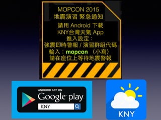 MOPCON 2015
地震演習 緊急通知
請⽤用 Android 下載
KNY台灣天氣 App
進⼊入設定：
強震即時警報 / 演習群組代碼
輸⼊入：mopcon （⼩小寫）
請在座位上等待地震警報
 
