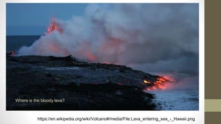 https://en.wikipedia.org/wiki/Volcano#/media/File:Lava_entering_sea_-_Hawaii.png
Where is the bloody lava?
 