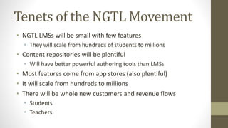 Tenets of the NGTL Movement
• NGTL LMSs will be small with few features
• They will scale from hundreds of students to millions
• Content repositories will be plentiful
• Will have better powerful authoring tools than LMSs
• Most features come from app stores (also plentiful)
• It will scale from hundreds to millions
• There will be whole new customers and revenue flows
• Students
• Teachers
 