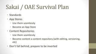 Sakai / OAE Survival Plan
• Standards
• App Stores
• Use them seamlessly
• Become an App Store
• Content Repositories
• Use them seamlessly
• Become content a content repository (with editing, versioning,
etc)
• Don't fall behind, prepare to be inverted
 