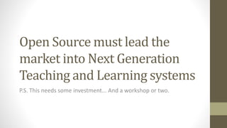 Open Source must lead the
market into Next Generation
Teaching and Learning systems
P.S. This needs some investment... And a workshop or two.
 