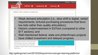 http://gettingsmart.com/2015/02/beyond-lms-next-gen-learning-platforms/
• Weak demand articulation (i.e., slow shift to digital, varied
requirements, tortured purchasing procedures that favor
low bids rather than quality articulation);
• Historic underinvestment in EdTech (compared to other
$1T sectors); and
• Well intentioned federal, state and philanthropic projects
have chilled investment and delayed progress.
 