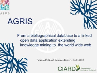 AGRIS
From a bibliographical database to a linked
open data application extending
knowledge mining to the world wide web
Fabrizio Celli and Johannes Keizer – 04/11/2015
 