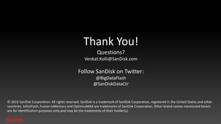 SanDisk Confidential 25
© 2015-2016 Western Digital Corporation or its affiliates. All rights reserved. SanDisk and the SanDisk logo are trademarks of Western Digital Corporation or its affiliates, registered in the U.S. and other
countries. InfiniFlash is a trademark of Western Digital Corporation or its affiliates. Other brand names mentioned herein are for identification purposes only and may be the trademark(s) of their respective
holder(s).
@SanDiskDataCtr
@BigDataFlash itblog.sandisk.com
SanDisk Data Center Solutions
 