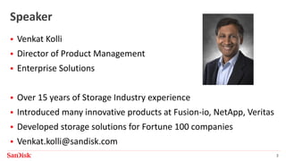 SanDisk Confidential 3
Speaker
 Venkat Kolli
 Director of Product Management
 Enterprise Solutions
 Over 15 years of Storage Industry experience
 Introduced many innovative products at Fusion-io, NetApp, Veritas
 Developed storage solutions for Fortune 100 companies
 Venkat.kolli@sandisk.com
 