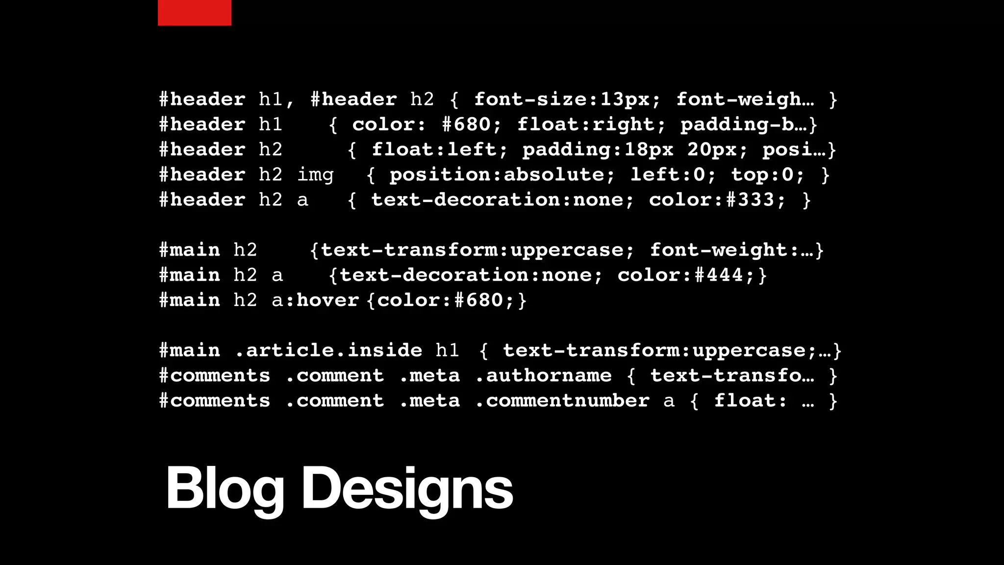 Blog Designs
#header h1, #header h2 { font-size:13px; font-weigh… }
#header h1 { color: #680; float:right; padding-b…}
#header h2 { float:left; padding:18px 20px; posi…}
#header h2 img { position:absolute; left:0; top:0; }
#header h2 a { text-decoration:none; color:#333; }
#main h2 {text-transform:uppercase; font-weight:…}
#main h2 a {text-decoration:none; color:#444;}
#main h2 a:hover {color:#680;}
#main .article.inside h1 { text-transform:uppercase;…}
#comments .comment .meta .authorname { text-transfo… }
#comments .comment .meta .commentnumber a { float: … }
 