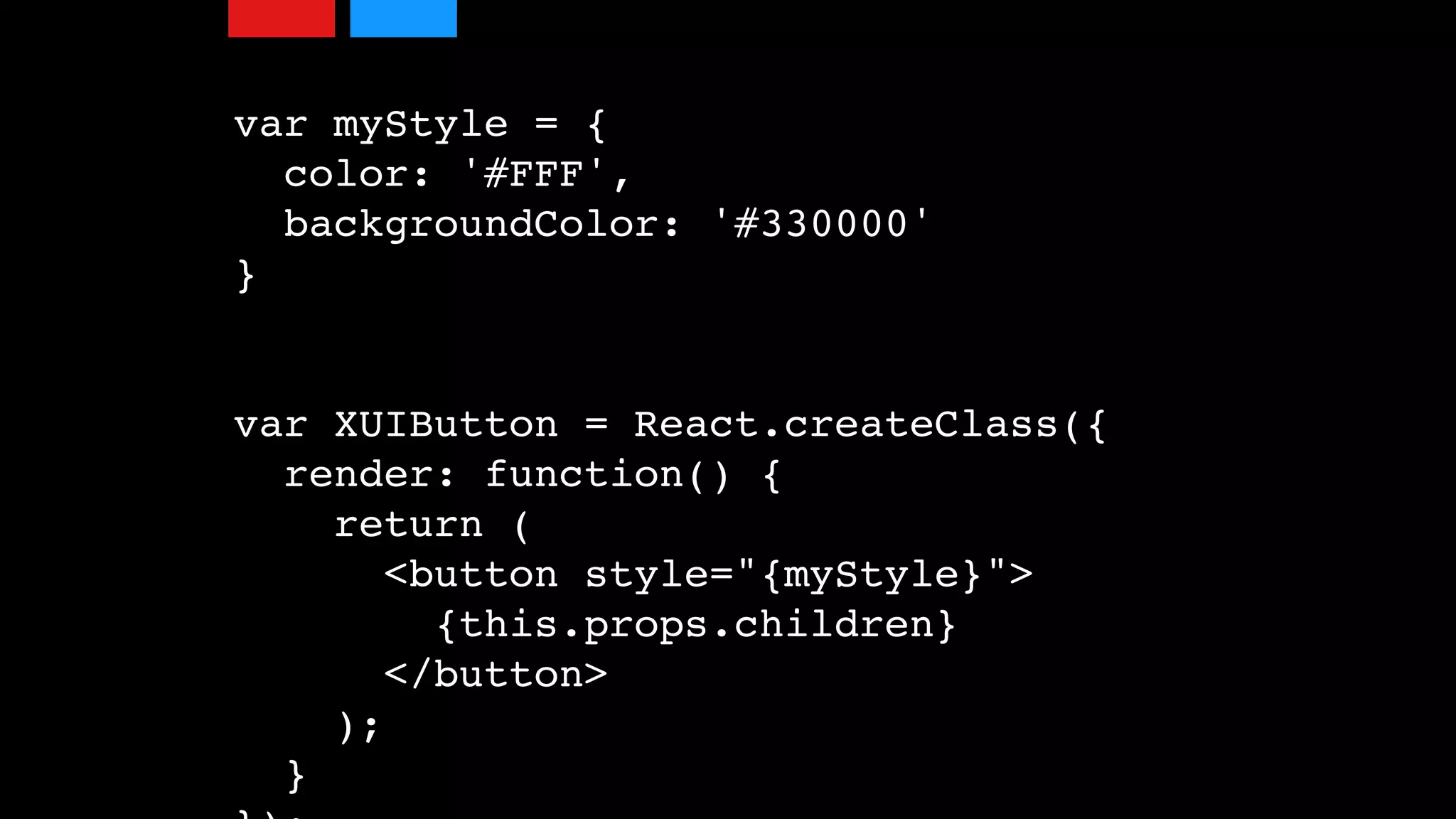 var myStyle = {
color: '#FFF',
backgroundColor: '#330000'
}
var XUIButton = React.createClass({
render: function() {
return (
<button style="{myStyle}">
{this.props.children}
</button>
);
}
 