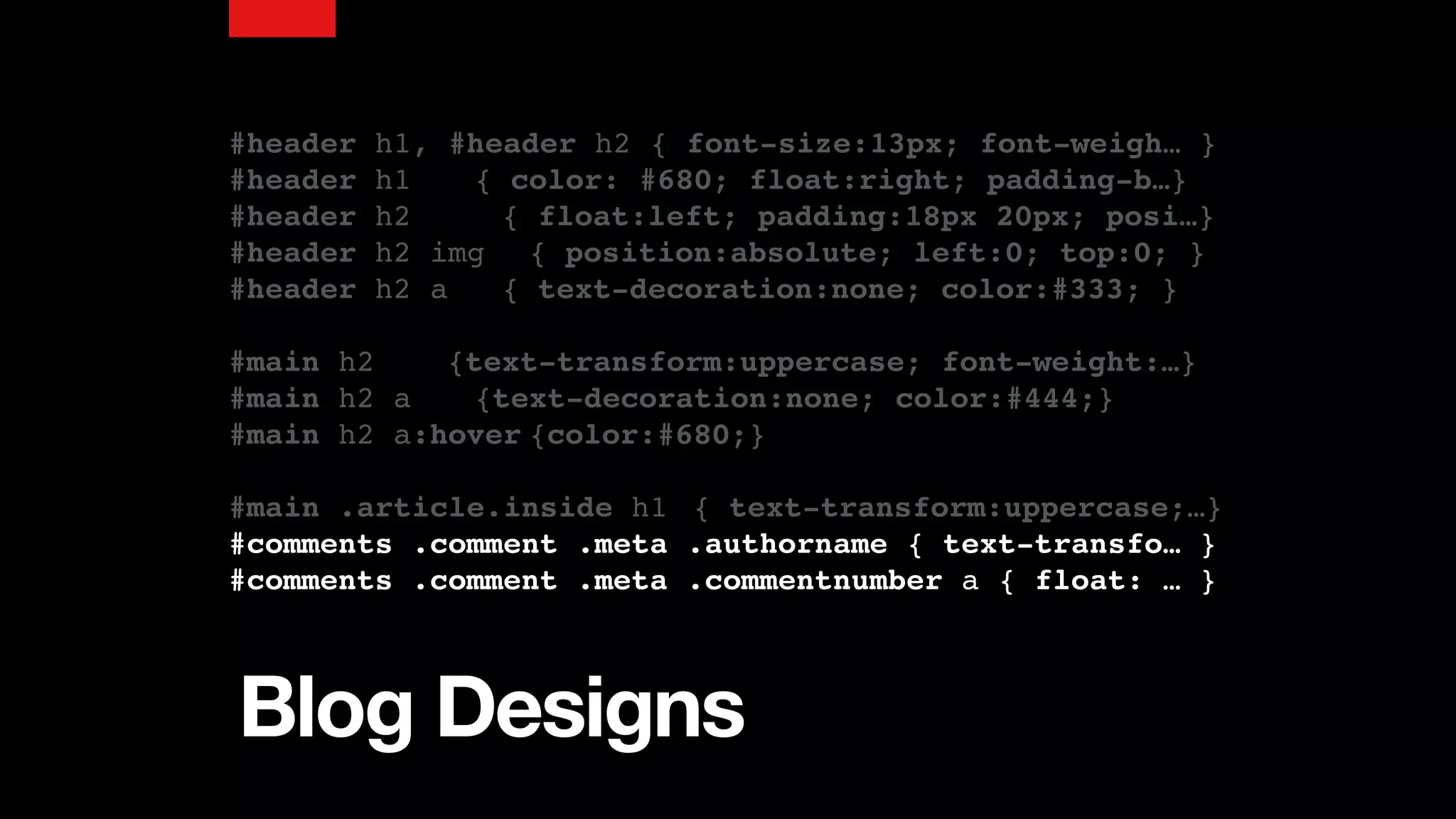 Blog Designs
#header h1, #header h2 { font-size:13px; font-weigh… }
#header h1 { color: #680; float:right; padding-b…}
#header h2 { float:left; padding:18px 20px; posi…}
#header h2 img { position:absolute; left:0; top:0; }
#header h2 a { text-decoration:none; color:#333; }
#main h2 {text-transform:uppercase; font-weight:…}
#main h2 a {text-decoration:none; color:#444;}
#main h2 a:hover {color:#680;}
#main .article.inside h1 { text-transform:uppercase;…}
#comments .comment .meta .authorname { text-transfo… }
#comments .comment .meta .commentnumber a { float: … }
 