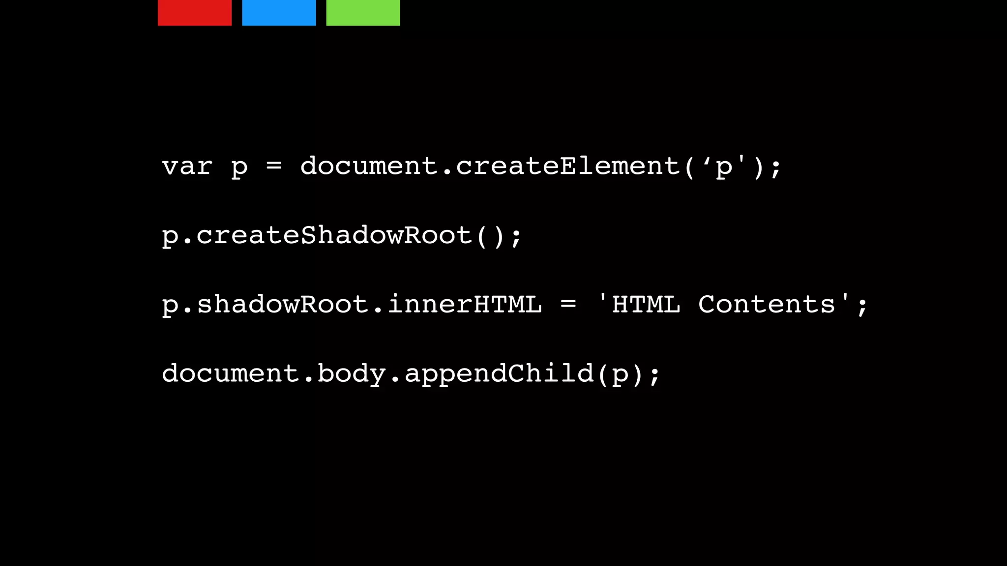 var p = document.createElement(‘p');
p.createShadowRoot();
p.shadowRoot.innerHTML = 'HTML Contents';
document.body.appendChild(p);
 