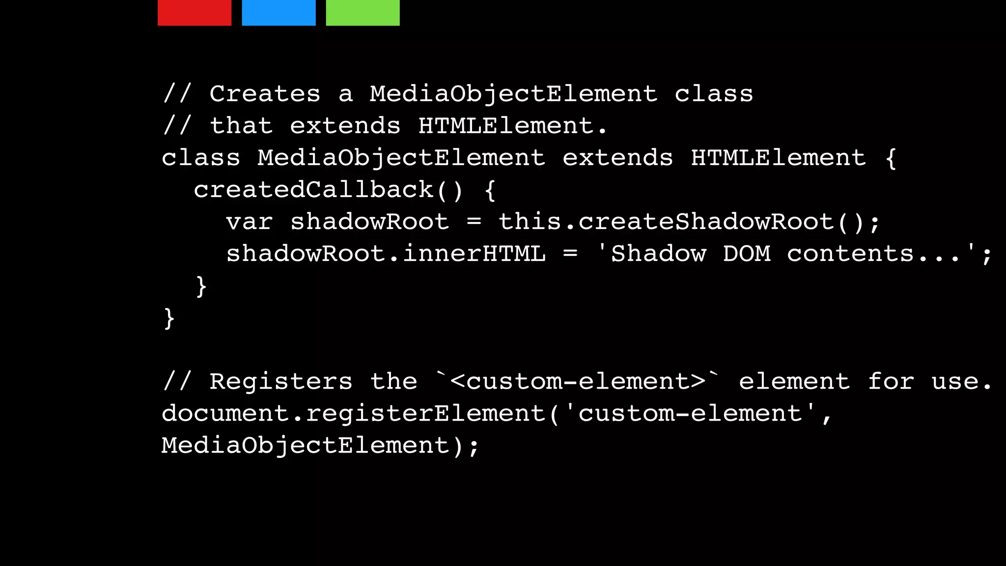 // Creates a MediaObjectElement class
// that extends HTMLElement.
class MediaObjectElement extends HTMLElement {
createdCallback() {
var shadowRoot = this.createShadowRoot();
shadowRoot.innerHTML = 'Shadow DOM contents...';
}
}
// Registers the `<custom-element>` element for use.
document.registerElement('custom-element',
MediaObjectElement);
 