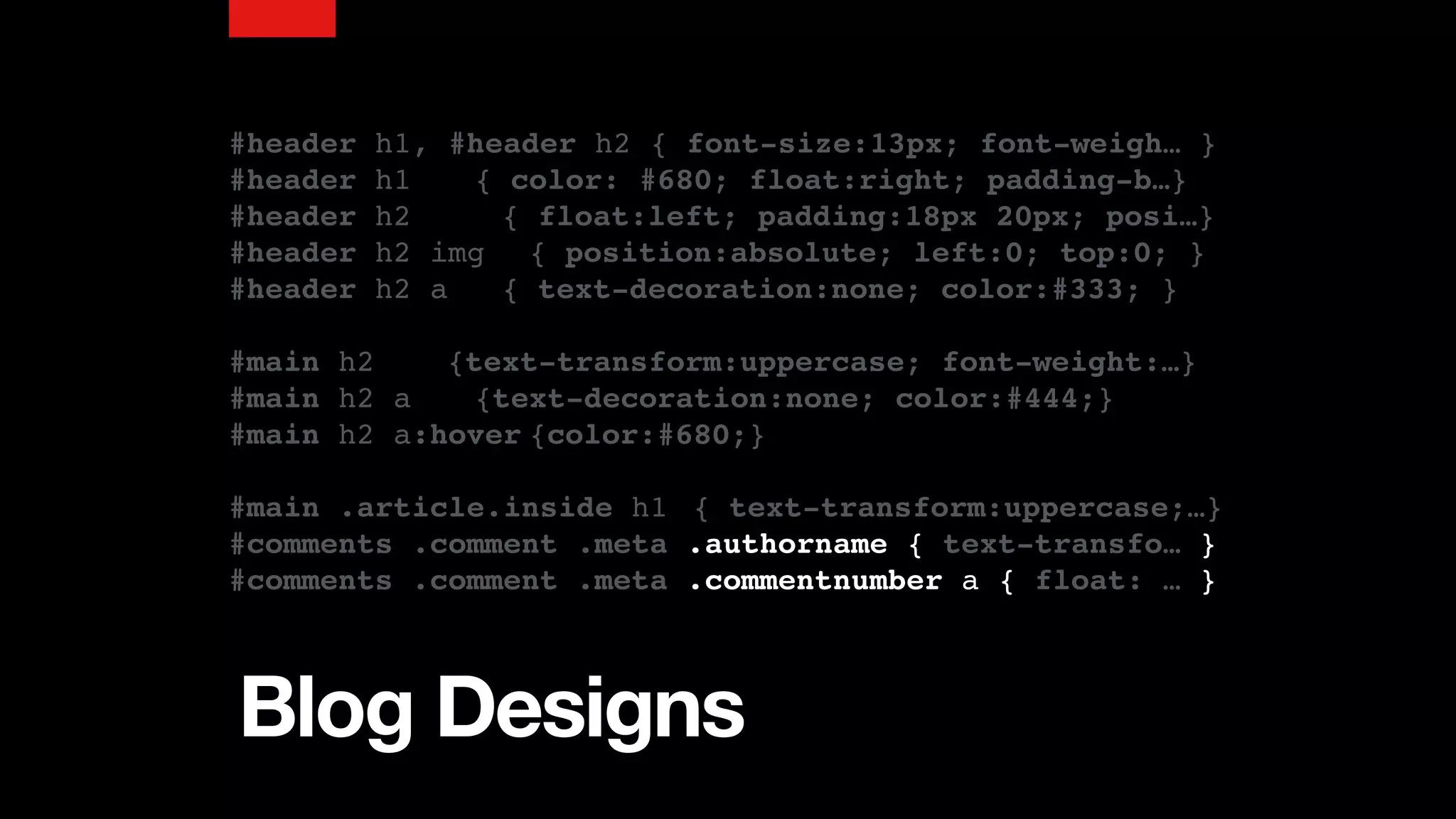 Blog Designs
#header h1, #header h2 { font-size:13px; font-weigh… }
#header h1 { color: #680; float:right; padding-b…}
#header h2 { float:left; padding:18px 20px; posi…}
#header h2 img { position:absolute; left:0; top:0; }
#header h2 a { text-decoration:none; color:#333; }
#main h2 {text-transform:uppercase; font-weight:…}
#main h2 a {text-decoration:none; color:#444;}
#main h2 a:hover {color:#680;}
#main .article.inside h1 { text-transform:uppercase;…}
#comments .comment .meta .authorname { text-transfo… }
#comments .comment .meta .commentnumber a { float: … }
 