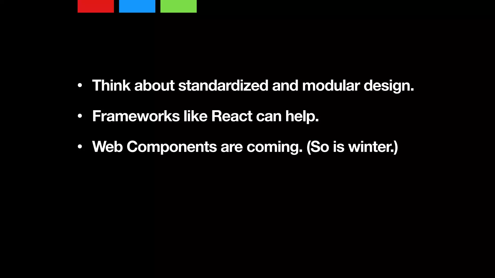 • Think about standardized and modular design. 
• Frameworks like React can help. 
• Web Components are coming. (So is winter.)
 