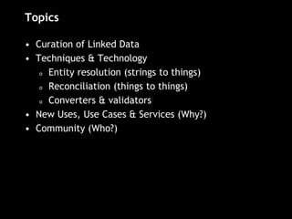 Topics
• Curation of Linked Data
• Techniques & Technology
o Entity resolution (strings to things)
o Reconciliation (things to things)
o Converters & validators
• New Uses, Use Cases & Services (Why?)
• Community (Who?)
 
