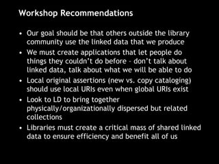 Workshop Recommendations
• Our goal should be that others outside the library
community use the linked data that we produce
• We must create applications that let people do
things they couldn’t do before – don’t talk about
linked data, talk about what we will be able to do
• Local original assertions (new vs. copy cataloging)
should use local URIs even when global URIs exist
• Look to LD to bring together
physically/organizationally dispersed but related
collections
• Libraries must create a critical mass of shared linked
data to ensure efficiency and benefit all of us
 