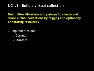UC1.1 - Build a virtual collection
Goal: allow librarians and patrons to create and
share virtual collections by tagging and optionally
annotating resources
• Implementations
o Cornell
o Stanford
 