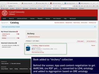 18
Book added to “Archery” collection
Behind the scenes: App used content-negotiation to get
MARCXML (no RDF yet...), converted to LD4L ontology
and added to Aggregation based on ORE ontology
 