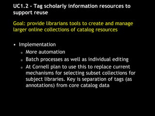 UC1.2 - Tag scholarly information resources to
support reuse
Goal: provide librarians tools to create and manage
larger online collections of catalog resources
• Implementation
o More automation
o Batch processes as well as individual editing
o At Cornell plan to use this to replace current
mechanisms for selecting subset collections for
subject libraries. Key is separation of tags (as
annotations) from core catalog data
 