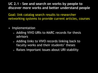 UC 2.1 - See and search on works by people to
discover more works and better understand people
Goal: link catalog search results to researcher
networking systems to provide current articles, courses
• Implementation
o Adding VIVO URIs to MARC records for thesis
advisors
o Adding links to VIVO records linking back to
faculty works and their students’ theses
o Raises important issues about URI stability
 