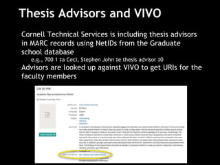 Thesis Advisors and VIVO
Cornell Technical Services is including thesis advisors
in MARC records using NetIDs from the Graduate
school database
e.g., 700 1 ‡a Ceci, Stephen John ‡e thesis advisor ‡0
Advisors are looked up against VIVO to get URIs for the
faculty members
 