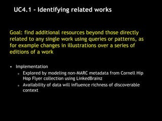 UC4.1 - Identifying related works
Goal: find additional resources beyond those directly
related to any single work using queries or patterns, as
for example changes in illustrations over a series of
editions of a work
• Implementation
o Explored by modeling non-MARC metadata from Cornell Hip
Hop Flyer collection using LinkedBrainz
o Availability of data will influence richness of discoverable
context
 