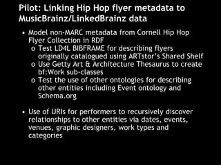Pilot: Linking Hip Hop flyer metadata to
MusicBrainz/LinkedBrainz data
• Model non-MARC metadata from Cornell Hip Hop
Flyer Collection in RDF
o Test LD4L BIBFRAME for describing flyers
originally catalogued using ARTstor’s Shared Shelf
o Use Getty Art & Architecture Thesaurus to create
bf:Work sub-classes
o Test the use of other ontologies for describing
other entities including Event ontology and
Schema.org
• Use of URIs for performers to recursively discover
relationships to other entities via dates, events,
venues, graphic designers, work types and
categories
 