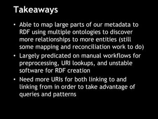 Takeaways
• Able to map large parts of our metadata to
RDF using multiple ontologies to discover
more relationships to more entities (still
some mapping and reconciliation work to do)
• Largely predicated on manual workflows for
preprocessing, URI lookups, and unstable
software for RDF creation
• Need more URIs for both linking to and
linking from in order to take advantage of
queries and patterns
 