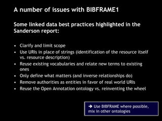 A number of issues with BIBFRAME1
Some linked data best practices highlighted in the
Sanderson report:
• Clarify and limit scope
• Use URIs in place of strings (identification of the resource itself
vs. resource description)
• Reuse existing vocabularies and relate new terms to existing
ones
• Only define what matters (and inverse relationships do)
• Remove authorities as entities in favor of real world URIs
• Reuse the Open Annotation ontology vs. reinventing the wheel
 Use BIBFRAME where possible,
mix in other ontologies
 