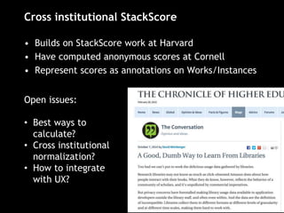 Cross institutional StackScore
• Builds on StackScore work at Harvard
• Have computed anonymous scores at Cornell
• Represent scores as annotations on Works/Instances
Open issues:
• Best ways to
calculate?
• Cross institutional
normalization?
• How to integrate
with UX?
 