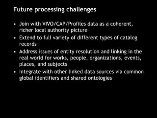 Future processing challenges
• Join with VIVO/CAP/Profiles data as a coherent,
richer local authority picture
• Extend to full variety of different types of catalog
records
• Address issues of entity resolution and linking in the
real world for works, people, organizations, events,
places, and subjects
• Integrate with other linked data sources via common
global identifiers and shared ontologies
 