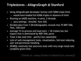 Triplestores - AllegroGraph @ Stanford
• Using AllegroGraph developer license with 500M triple limit
o would have loaded full 650M triples in absence of limit
• Running on 64GB machine, 4 cores, 2 threads
o java settings: -Xms24G –Xmx 52G
• Divided data from 7.5M bibliographic records into 75 RDF/XML
files, 1GB each
• Average 1h to process and load each -> 2k triples/sec but
expect that is dominated by RDF/XML parse
• Total 3 day load time – painful but repeatable
• Lots of web management tools, visualization, full-text indexing,
user and permission handling
• SPARQL relatively fast and even ones with very large result sets
complete given time
[Thanks to Joshua Greben @ Stanford for summary]
 