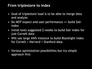 From triplestore to index
• Goal of triplestore load is to be able to merge data
and analyze
• Do NOT expect end user performance => build Solr
index
• Initial tests suggested 2-weeks to build Solr index for
just Cornell data
• Will use large AWS instance to build Blacklight index
for Cornell + Harvard + Stanford data
• Various optimization possibilities but try simple
approach first
 