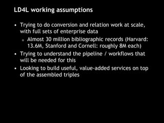 LD4L working assumptions
• Trying to do conversion and relation work at scale,
with full sets of enterprise data
o Almost 30 million bibliographic records (Harvard:
13.6M, Stanford and Cornell: roughly 8M each)
• Trying to understand the pipeline / workflows that
will be needed for this
• Looking to build useful, value-added services on top
of the assembled triples
 