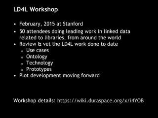 LD4L Workshop
• February, 2015 at Stanford
• 50 attendees doing leading work in linked data
related to libraries, from around the world
• Review & vet the LD4L work done to date
o Use cases
o Ontology
o Technology
o Prototypes
• Plot development moving forward
Workshop details: https://wiki.duraspace.org/x/i4YOB
 