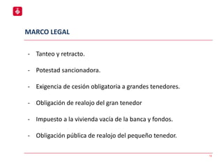 13
- Tanteo y retracto.
- Potestad sancionadora.
- Exigencia de cesión obligatoria a grandes tenedores.
- Obligación de realojo del gran tenedor
- Impuesto a la vivienda vacía de la banca y fondos.
- Obligación pública de realojo del pequeño tenedor.
MARCO LEGAL
 