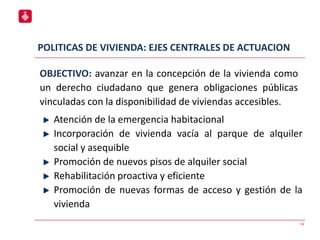 POLITICAS DE VIVIENDA: EJES CENTRALES DE ACTUACION
14
Atención de la emergencia habitacional
Incorporación de vivienda vacía al parque de alquiler
social y asequible
Promoción de nuevos pisos de alquiler social
Rehabilitación proactiva y eficiente
Promoción de nuevas formas de acceso y gestión de la
vivienda
OBJECTIVO: avanzar en la concepción de la vivienda como
un derecho ciudadano que genera obligaciones públicas
vinculadas con la disponibilidad de viviendas accesibles.
 