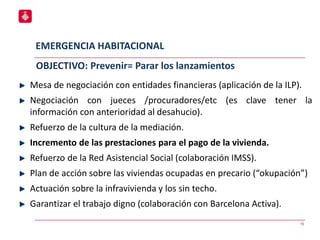 EMERGENCIA HABITACIONAL
15
Mesa de negociación con entidades financieras (aplicación de la ILP).
Negociación con jueces /procuradores/etc (es clave tener la
información con anterioridad al desahucio).
Refuerzo de la cultura de la mediación.
Incremento de las prestaciones para el pago de la vivienda.
Refuerzo de la Red Asistencial Social (colaboración IMSS).
Plan de acción sobre las viviendas ocupadas en precario (“okupación”)
Actuación sobre la infravivienda y los sin techo.
Garantizar el trabajo digno (colaboración con Barcelona Activa).
OBJECTIVO: Prevenir= Parar los lanzamientos
 