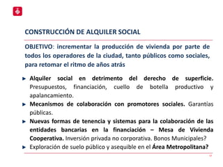 CONSTRUCCIÓN DE ALQUILER SOCIAL
17
Alquiler social en detrimento del derecho de superficie.
Presupuestos, financiación, cuello de botella productivo y
apalancamiento.
Mecanismos de colaboración con promotores sociales. Garantías
públicas.
Nuevas formas de tenencia y sistemas para la colaboración de las
entidades bancarias en la financiación – Mesa de Vivienda
Cooperativa. Inversión privada no corporativa. Bonos Municipales?
Exploración de suelo público y asequible en el Área Metropolitana?
OBJETIVO: incrementar la producción de vivienda por parte de
todos los operadores de la ciudad, tanto públicos como sociales,
para retomar el ritmo de años atrás
 