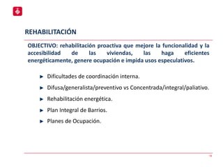 REHABILITACIÓN
18
OBJECTIVO: rehabilitación proactiva que mejore la funcionalidad y la
accesibilidad de las viviendas, las haga eficientes
energéticamente, genere ocupación e impida usos especulativos.
Dificultades de coordinación interna.
Difusa/generalista/preventivo vs Concentrada/integral/paliativo.
Rehabilitación energética.
Plan Integral de Barrios.
Planes de Ocupación.
 