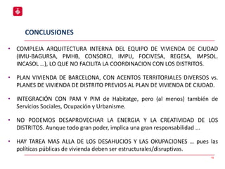 19
• COMPLEJA ARQUITECTURA INTERNA DEL EQUIPO DE VIVIENDA DE CIUDAD
(IMU-BAGURSA, PMHB, CONSORCI, IMPU, FOCIVESA, REGESA, IMPSOL.
INCASOL …), LO QUE NO FACILITA LA COORDINACION CON LOS DISTRITOS.
• PLAN VIVIENDA DE BARCELONA, CON ACENTOS TERRITORIALES DIVERSOS vs.
PLANES DE VIVIENDA DE DISTRITO PREVIOS AL PLAN DE VIVIENDA DE CIUDAD.
• INTEGRACIÓN CON PAM Y PIM de Habitatge, pero (al menos) también de
Servicios Sociales, Ocupación y Urbanisme.
• NO PODEMOS DESAPROVECHAR LA ENERGIA Y LA CREATIVIDAD DE LOS
DISTRITOS. Aunque todo gran poder, implica una gran responsabilidad ...
• HAY TAREA MAS ALLA DE LOS DESAHUCIOS Y LAS OKUPACIONES … pues las
políticas públicas de vivienda deben ser estructurales/disruptivas.
CONCLUSIONES
 