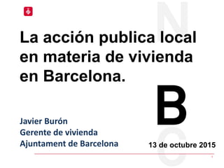 1
13 de octubre 2015
La acción publica local
en materia de vivienda
en Barcelona.
Javier Burón
Gerente de vivienda
Ajuntam...