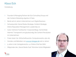 Klaus Eck
Folie 2
Vorstellung
› Founder & Managing Partner der Eck Consulting Group und
der Content-Marketing-Agentur d.Tales
› Berät seit 20 Jahren Unternehmen zum Digital Business
› Schwerpunkte: Social Media-Strategie, Content-Strategie,
Online Reputation Management, Leadership 2.0
› Autor mehrerer Fachbücher: Corporate Blogs; Karrierefalle
Internet; Transparent und glaubwürdig; Die Content-Revolution
im Unternehmen
› Freier Autor: t3n, Wirtschaftswoche, Computerwoche, w&v etc.
› Gründer und Betreiber von www.pr-blogger.de seit 11 Jahren
› 5 Jahre in der Verlagsbranche, u.a. Online-Chef bei W&V
› Mitgründer des „Social Media Club“ München (2000 Mitglieder)
 