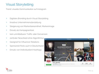 Visual Storytelling
Folie 29
Trend: visuelle Kommunikation auf Instagram
› Digitales Branding durch Visual Storytelling
› Kreative Unternehmensdarstellung
› Steigerung von Markenbekanntheit, Markenimage
› Einsatz als Kampagnentool
› kein unmittelbarer Traffic oder Konversion
› zentraler Newsfeed ohne Algorithmus
› Geeignet für Influencer Relations
› Sponsored Posts auch in Deutschland
› Einsatz von (individuellen) Hashtags
 