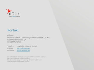 Kontakt
d.Tales
Member of Eck Consulting Group GmbH & Co. KG
Elsenheimerstraße 57
80687 München
Telefon: +49 (0)89 / 89 05 715 10
E-Mail: info@d.tales.de
Internet: www.d.tales.de
Ust-IdNr: DE 188 800 850 | Amtsgericht München (HRA 100747)
Persönlich haftende Gesellschafterin:
Eck Consulting Group Verwaltungs GmbH | Sitz: München
Amtsgericht München (HRB 205400)
 