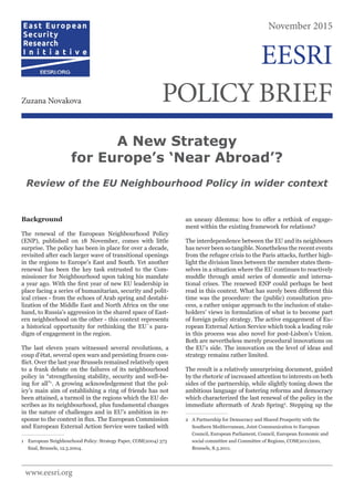 Background
The renewal of the European Neighbourhood Policy
(ENP), published on 18 November, comes with little
surprise. The policy has been in place for over a decade,
revisited after each larger wave of transitional openings
in the regions to Europe’s East and South. Yet another
renewal has been the key task entrusted to the Com-
missioner for Neighbourhood upon taking his mandate
a year ago. With the first year of new EU leadership in
place facing a series of humanitarian, security and polit-
ical crises - from the echoes of Arab spring and destabi-
lization of the Middle East and North Africa on the one
hand, to Russia’s aggression in the shared space of East-
ern neighborhood on the other - this context represents
a historical opportunity for rethinking the EU´s para-
digm of engagement in the region.
The last eleven years witnessed several revolutions, a
coup d’état, several open wars and persisting frozen con-
flict. Over the last year Brussels remained relatively open
to a frank debate on the failures of its neighbourhood
policy in “strengthening stability, security and well-be-
ing for all”1
. A growing acknowledgement that the pol-
icy’s main aim of establishing a ring of friends has not
been attained, a turmoil in the regions which the EU de-
scribes as its neighbourhood, plus fundamental changes
in the nature of challenges and in EU’s ambition in re-
sponse to the context in flux. The European Commission
and European External Action Service were tasked with
1	 European Neighbourhood Policy: Strategy Paper, COM(2004) 373
final, Brussels, 12.5.2004.
an uneasy dilemma: how to offer a rethink of engage-
ment within the existing framework for relations?
The interdependence between the EU and its neighbours
has never been so tangible. Nonetheless the recent events
from the refugee crisis to the Paris attacks, further high-
light the division lines between the member states them-
selves in a situation where the EU continues to reactively
muddle through amid series of domestic and interna-
tional crises. The renewed ENP could perhaps be best
read in this context. What has surely been different this
time was the procedure: the (public) consultation pro-
cess, a rather unique approach to the inclusion of stake-
holders’ views in formulation of what is to become part
of foreign policy strategy. The active engagement of Eu-
ropean External Action Service which took a leading role
in this process was also novel for post-Lisbon’s Union.
Both are nevertheless merely procedural innovations on
the EU’s side. The innovation on the level of ideas and
strategy remains rather limited.
The result is a relatively unsurprising document, guided
by the rhetoric of increased attention to interests on both
sides of the partnership, while slightly toning down the
ambitious language of fostering reforms and democracy
which characterized the last renewal of the policy in the
immediate aftermath of Arab Spring2
. Stepping up the
2	 A Partnership for Democracy and Shared Prosperity with the
Southern Mediterranean, Joint Communication to European
Council, European Parliament, Council, European Economic and
social committee and Committee of Regions, COM(2011)200,
Brussels, 8.3.2011.
A New Strategy
for Europe’s ‘Near Abroad’?
Review of the EU Neighbourhood Policy in wider context
November 2015
POLICYBRIEFZuzana Novakova
EESRI
www.eesri.org
 