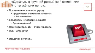 11
11
ptsecurity.com
11
«Однажды в крупной российской компании»
Что-то всё-таки не так…
• Пользователи выявили угрозу
• Продолжается аномальная активность
• Всё ли мы видим?
• Вредоносы не обнаруживаются
• Правильно ищем?
• Производители ИБ – отреагировали
• SOC – отработал
• Осадочек остался…
 
